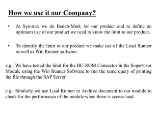 How we use it our Company?
•

At Symtrax we do Bench-Mark for our product and to define an
optimum use of our product we need to know the limit to our product.

•

To identify the limit to our product we make use of the Load Runner
as well as Win Runner software.

e.g.: We have tested the limit for the BC-XOM Connector in the Supervisor
Module using the Win Runner Software to run the same query of printing
the file through the SAP Server.
e.g.: Similarly we use Load Runner to Archive document to our module to
check for the performance of the module when there is access load.

 