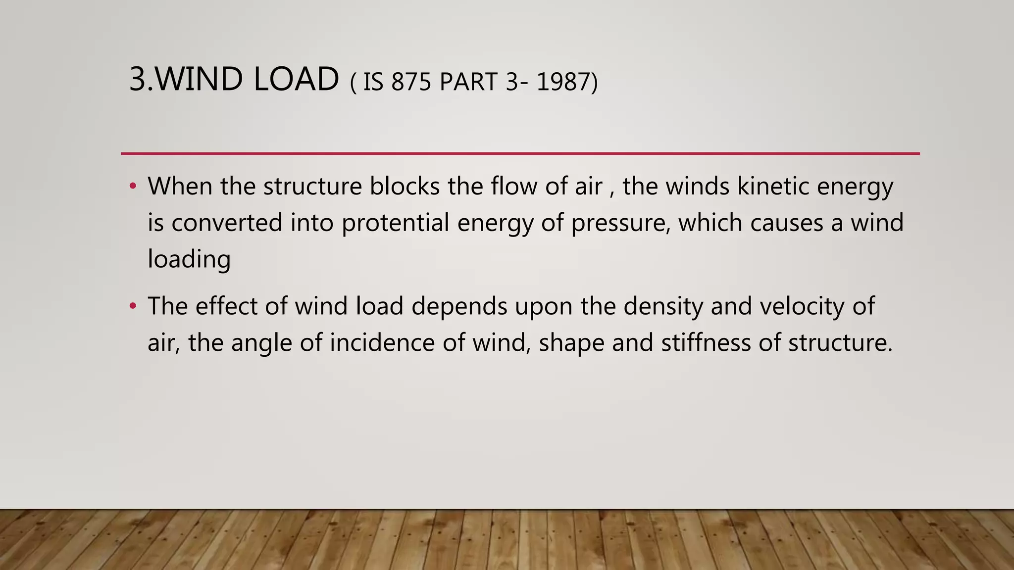 3.WIND LOAD ( IS 875 PART 3- 1987)
• When the structure blocks the flow of air , the winds kinetic energy
is converted into protential energy of pressure, which causes a wind
loading
• The effect of wind load depends upon the density and velocity of
air, the angle of incidence of wind, shape and stiffness of structure.
 