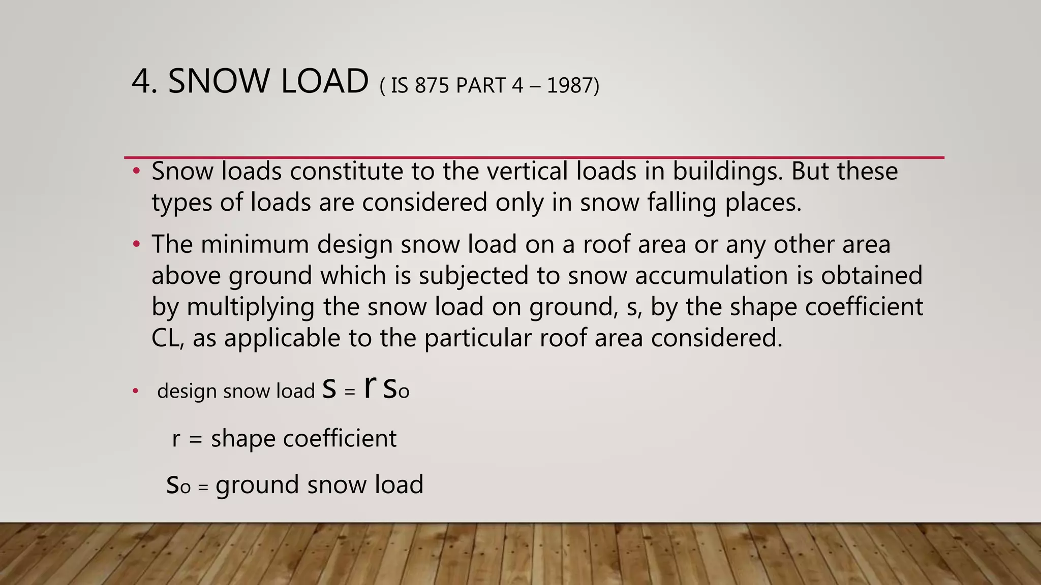 4. SNOW LOAD ( IS 875 PART 4 – 1987)
• Snow loads constitute to the vertical loads in buildings. But these
types of loads are considered only in snow falling places.
• The minimum design snow load on a roof area or any other area
above ground which is subjected to snow accumulation is obtained
by multiplying the snow load on ground, s, by the shape coefficient
CL, as applicable to the particular roof area considered.
• design snow load s = rso
r = shape coefficient
so = ground snow load
 