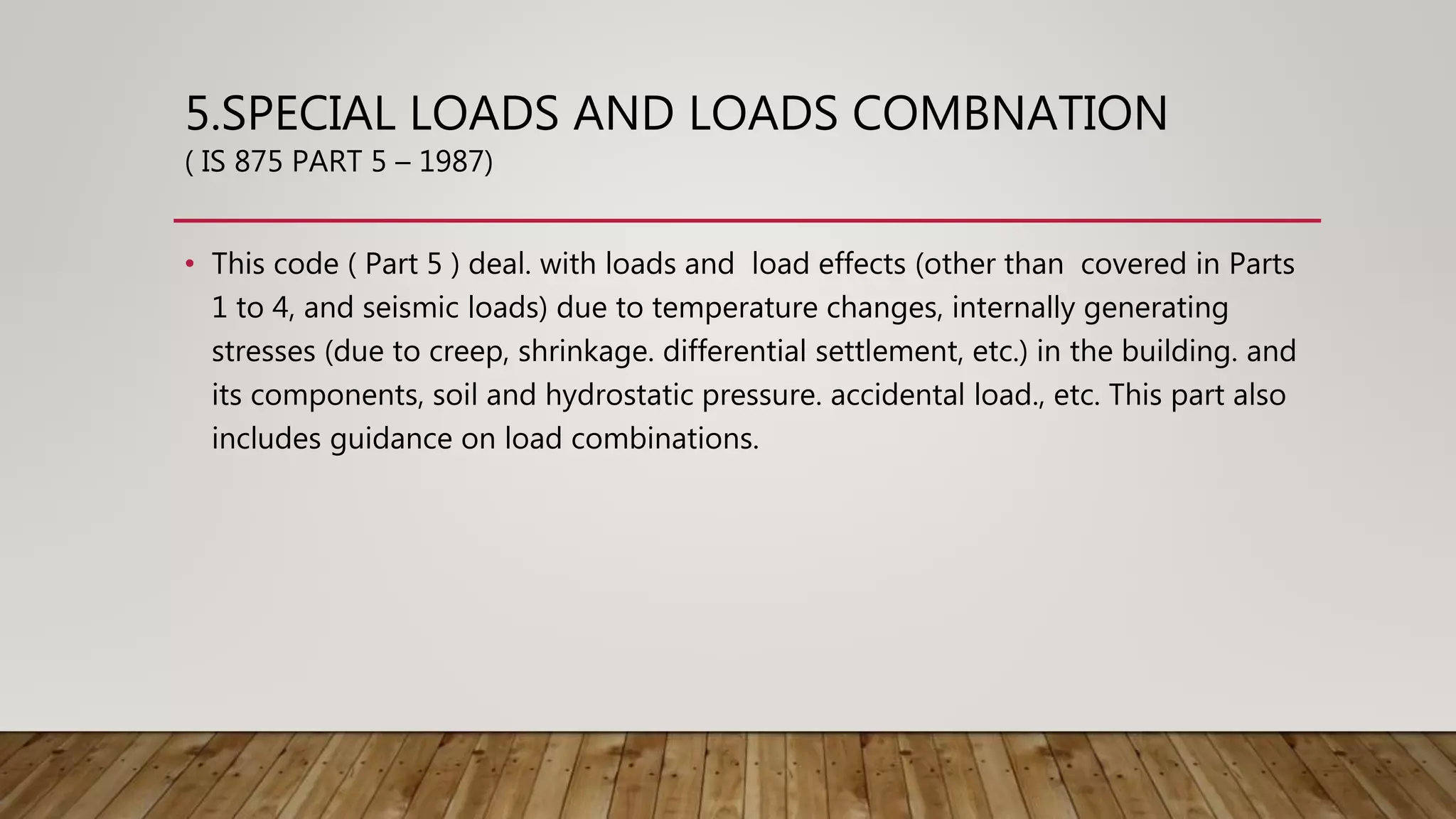 5.SPECIAL LOADS AND LOADS COMBNATION
( IS 875 PART 5 – 1987)
• This code ( Part 5 ) deal. with loads and load effects (other than covered in Parts
1 to 4, and seismic loads) due to temperature changes, internally generating
stresses (due to creep, shrinkage. differential settlement, etc.) in the building. and
its components, soil and hydrostatic pressure. accidental load., etc. This part also
includes guidance on load combinations.
 