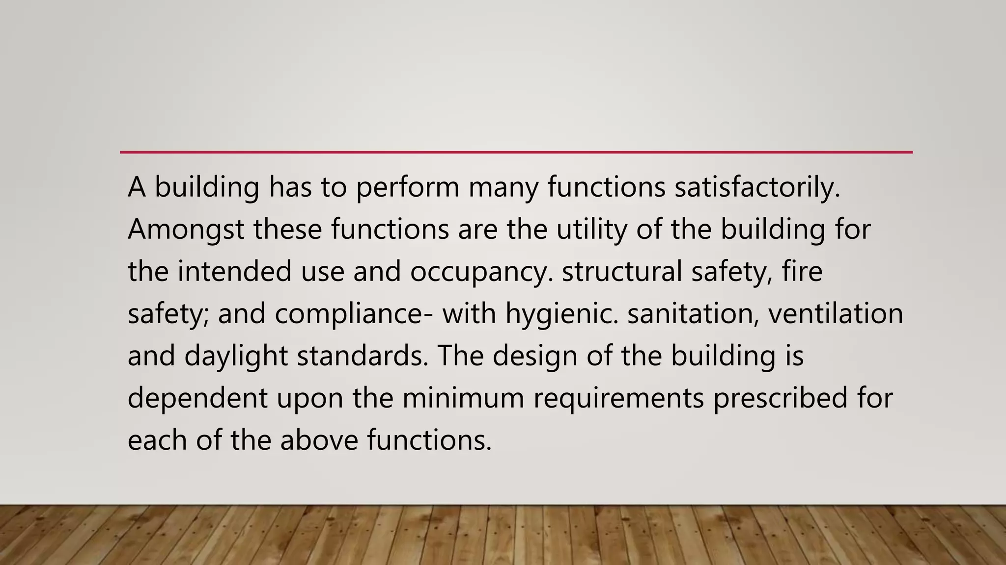 A building has to perform many functions satisfactorily.
Amongst these functions are the utility of the building for
the intended use and occupancy. structural safety, fire
safety; and compliance- with hygienic. sanitation, ventilation
and daylight standards. The design of the building is
dependent upon the minimum requirements prescribed for
each of the above functions.
 