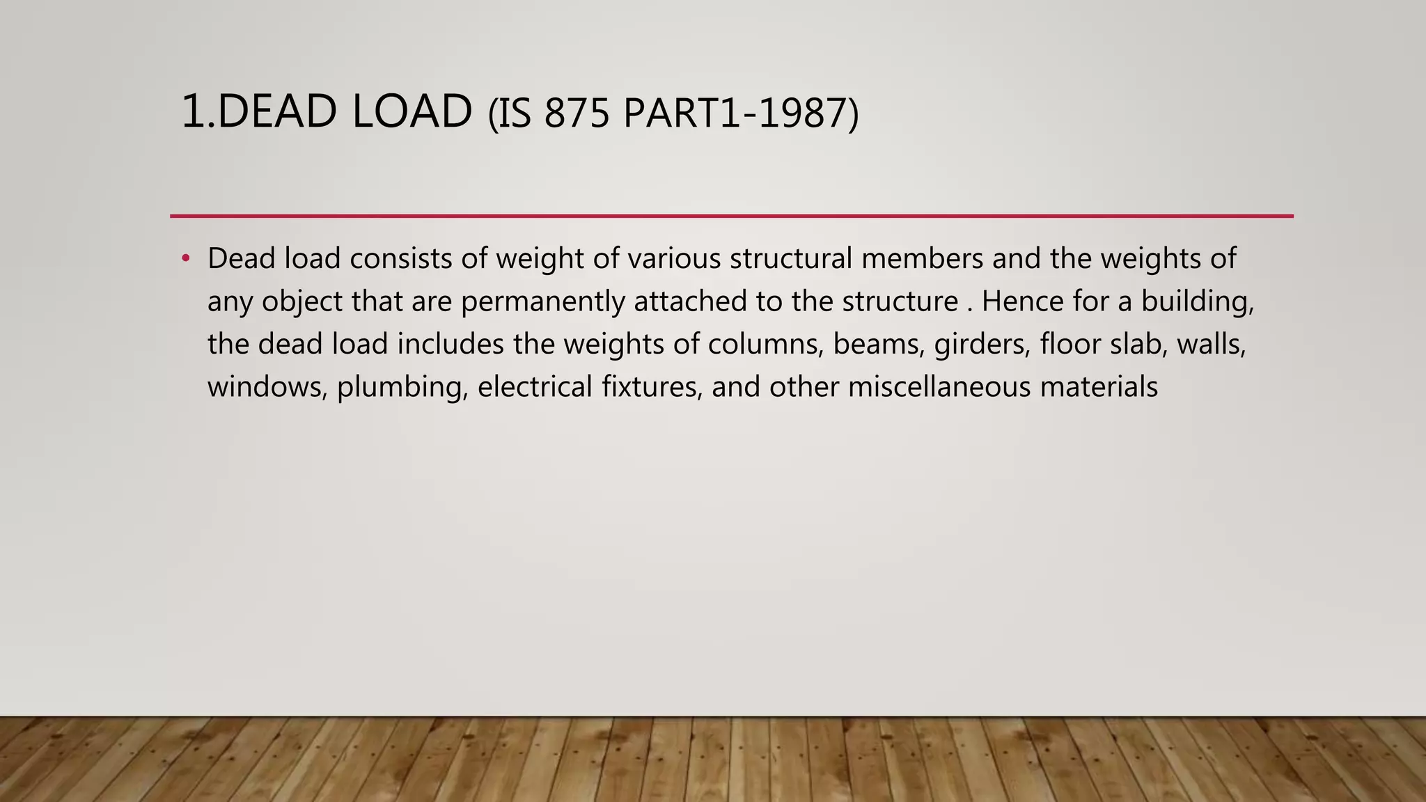 1.DEAD LOAD (IS 875 PART1-1987)
• Dead load consists of weight of various structural members and the weights of
any object that are permanently attached to the structure . Hence for a building,
the dead load includes the weights of columns, beams, girders, floor slab, walls,
windows, plumbing, electrical fixtures, and other miscellaneous materials
 