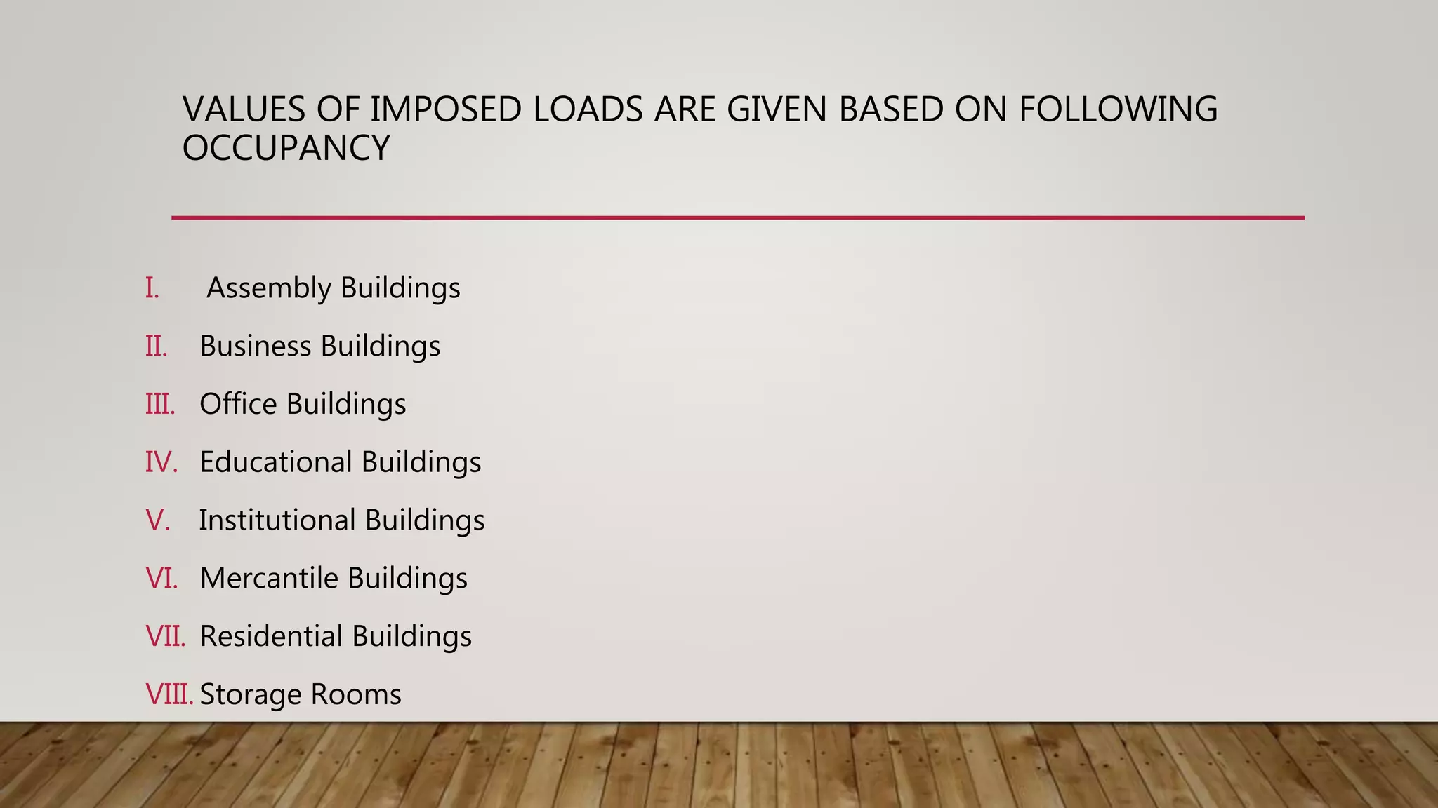 VALUES OF IMPOSED LOADS ARE GIVEN BASED ON FOLLOWING
OCCUPANCY
I. Assembly Buildings
II. Business Buildings
III. Office Buildings
IV. Educational Buildings
V. Institutional Buildings
VI. Mercantile Buildings
VII. Residential Buildings
VIII. Storage Rooms
 