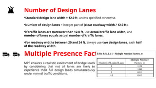 Number of Design Lanes
•Standard design lane width = 12.0 ft, unless specified otherwise.
•Number of design lanes = integer part of (clear roadway width / 12.0 ft).
•If traffic lanes are narrower than 12.0 ft, use actual traffic lane width, and
number of lanes equals actual number of traffic lanes.
•For roadway widths between 20 and 24 ft, always use two design lanes, each half
of the roadway width.
Multiple Presence Factor
MPF ensures a realistic assessment of bridge loads
by considering that not all lanes are likely to
experience their full design loads simultaneously
under normal traffic conditions.
 
