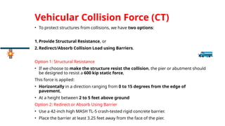 Vehicular Collision Force (CT)
• To protect structures from collisions, we have two options:
1.Provide Structural Resistance, or
2.Redirect/Absorb Collision Load using Barriers.
Option 1: Structural Resistance
• If we choose to make the structure resist the collision, the pier or abutment should
be designed to resist a 600 kip static force,
This force is applied:
• Horizontally in a direction ranging from 0 to 15 degrees from the edge of
pavement,
• At a height between 2 to 5 feet above ground
Option 2: Redirect or Absorb Using Barrier
• Use a 42-inch high MASH TL-5 crash-tested rigid concrete barrier.
• Place the barrier at least 3.25 feet away from the face of the pier.
 