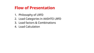 Flow of Presentation
1. Philosophy of LRFD
2. Load Categories in AASHTO LRFD
3. Load factors & Combinations
4. Load Calculation
 