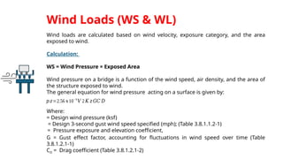 Wind loads are calculated based on wind velocity, exposure category, and the area
exposed to wind.
Calculation:
WS = Wind Pressure × Exposed Area
Wind pressure on a bridge is a function of the wind speed, air density, and the area of
the structure exposed to wind.
The general equation for wind pressure acting on a surface is given by:
Where:
= Design wind pressure (ksf)
= Design 3-second gust wind speed specified (mph); (Table 3.8.1.1.2-1)
= Pressure exposure and elevation coefficient,
G = Gust effect factor, accounting for fluctuations in wind speed over time (Table
3.8.1.2.1-1)
CD = Drag coefficient (Table 3.8.1.2.1-2)
Wind Loads (WS & WL)
𝑝 𝑧=2.56 𝑥10−6
𝑉 2 𝐾 𝑧𝐺𝐶 𝐷
 