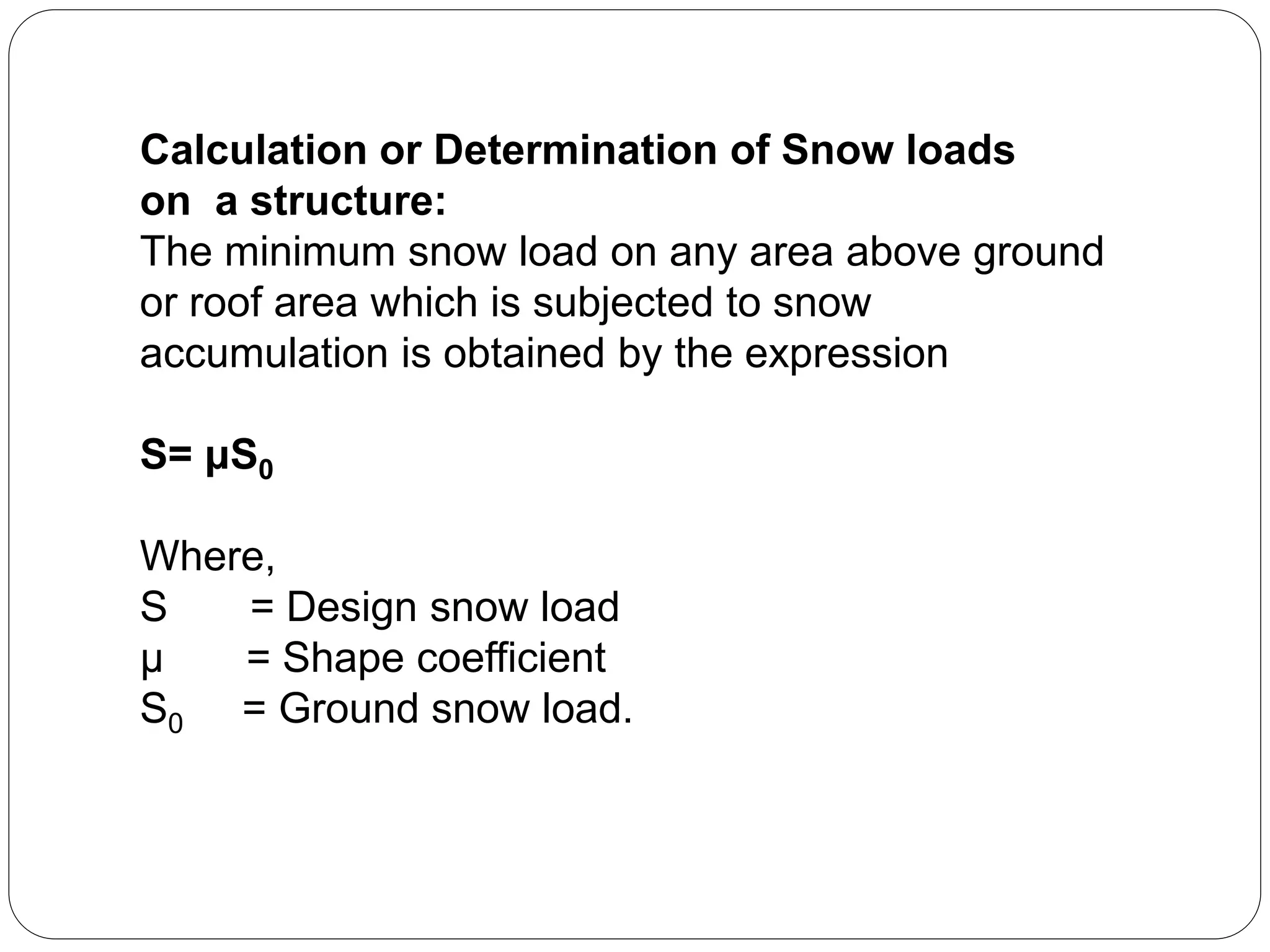 Calculation or Determination of Snow loads
on a structure:
The minimum snow load on any area above ground
or roof area which is subjected to snow
accumulation is obtained by the expression
S= μS0
Where,
S = Design snow load
μ = Shape coefficient
S0 = Ground snow load.
 