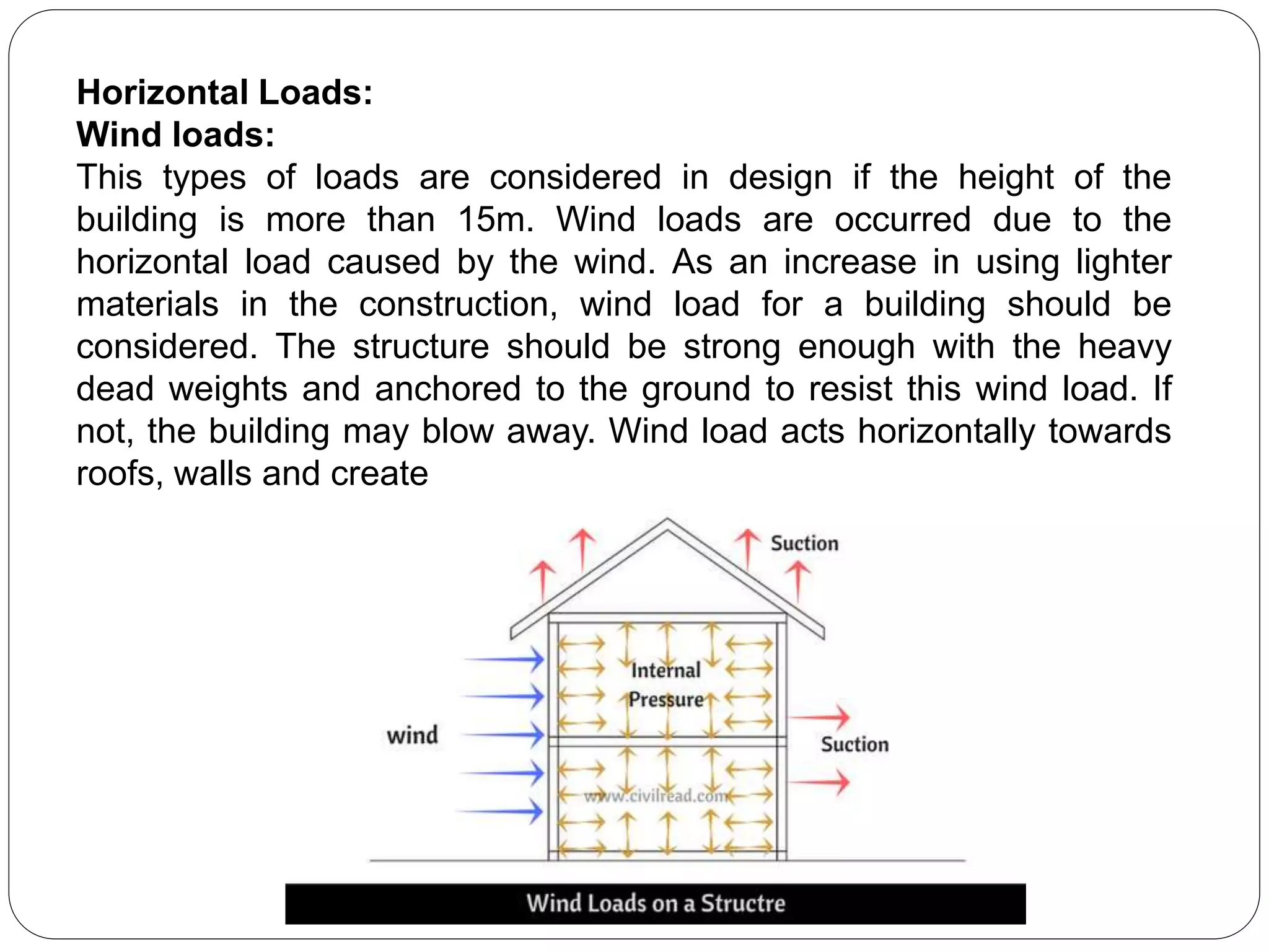 Horizontal Loads:
Wind loads:
This types of loads are considered in design if the height of the
building is more than 15m. Wind loads are occurred due to the
horizontal load caused by the wind. As an increase in using lighter
materials in the construction, wind load for a building should be
considered. The structure should be strong enough with the heavy
dead weights and anchored to the ground to resist this wind load. If
not, the building may blow away. Wind load acts horizontally towards
roofs, walls and create
 