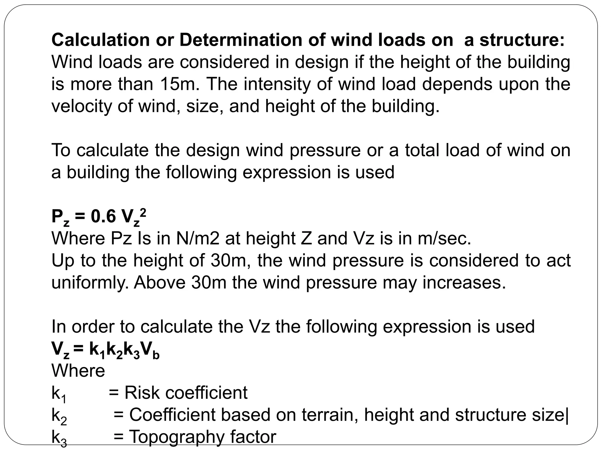 Calculation or Determination of wind loads on a structure:
Wind loads are considered in design if the height of the building
is more than 15m. The intensity of wind load depends upon the
velocity of wind, size, and height of the building.
To calculate the design wind pressure or a total load of wind on
a building the following expression is used
Pz = 0.6 Vz
2
Where Pz Is in N/m2 at height Z and Vz is in m/sec.
Up to the height of 30m, the wind pressure is considered to act
uniformly. Above 30m the wind pressure may increases.
In order to calculate the Vz the following expression is used
Vz = k1k2k3Vb
Where
k1 = Risk coefficient
k2 = Coefficient based on terrain, height and structure size|
k3 = Topography factor
 