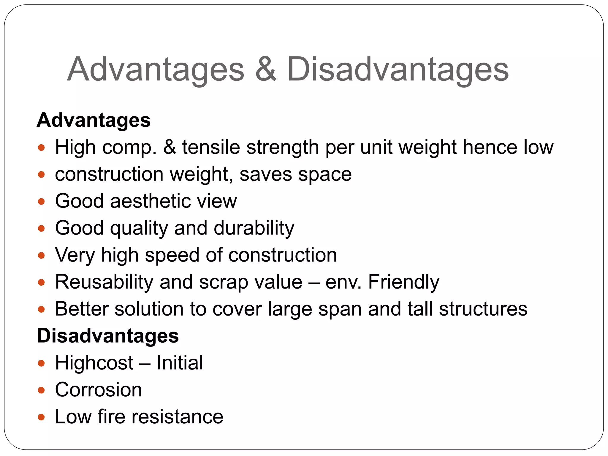 Advantages & Disadvantages
Advantages
 High comp. & tensile strength per unit weight hence low
 construction weight, saves space
 Good aesthetic view
 Good quality and durability
 Very high speed of construction
 Reusability and scrap value – env. Friendly
 Better solution to cover large span and tall structures
Disadvantages
 Highcost – Initial
 Corrosion
 Low fire resistance
 