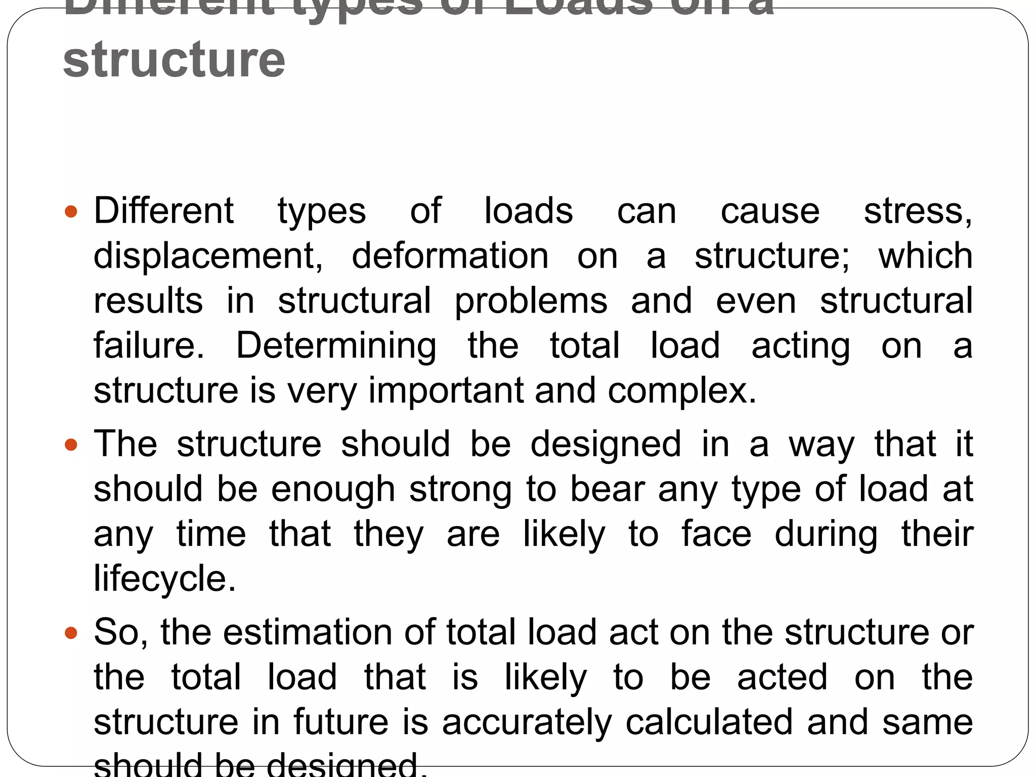 Different types of Loads on a
structure
 Different types of loads can cause stress,
displacement, deformation on a structure; which
results in structural problems and even structural
failure. Determining the total load acting on a
structure is very important and complex.
 The structure should be designed in a way that it
should be enough strong to bear any type of load at
any time that they are likely to face during their
lifecycle.
 So, the estimation of total load act on the structure or
the total load that is likely to be acted on the
structure in future is accurately calculated and same
 