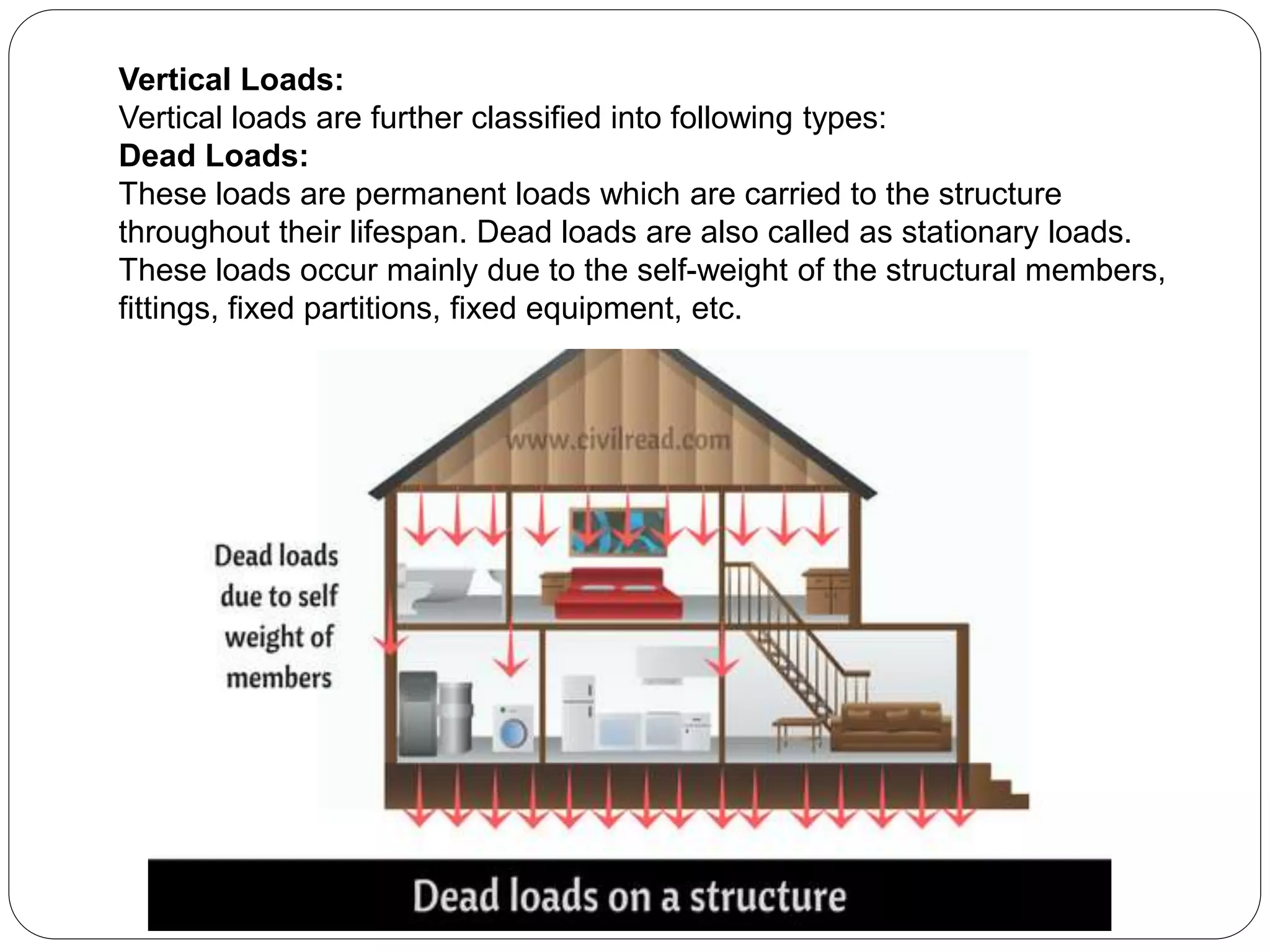 Vertical Loads:
Vertical loads are further classified into following types:
Dead Loads:
These loads are permanent loads which are carried to the structure
throughout their lifespan. Dead loads are also called as stationary loads.
These loads occur mainly due to the self-weight of the structural members,
fittings, fixed partitions, fixed equipment, etc.
 