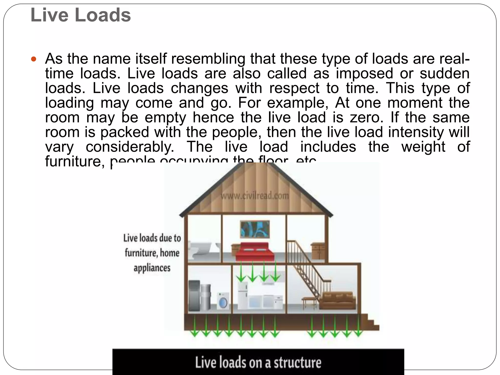 Live Loads
 As the name itself resembling that these type of loads are real-
time loads. Live loads are also called as imposed or sudden
loads. Live loads changes with respect to time. This type of
loading may come and go. For example, At one moment the
room may be empty hence the live load is zero. If the same
room is packed with the people, then the live load intensity will
vary considerably. The live load includes the weight of
furniture, people occupying the floor, etc.
 