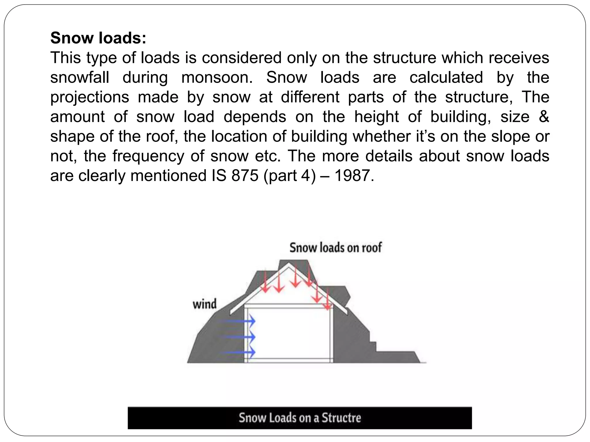 Snow loads:
This type of loads is considered only on the structure which receives
snowfall during monsoon. Snow loads are calculated by the
projections made by snow at different parts of the structure, The
amount of snow load depends on the height of building, size &
shape of the roof, the location of building whether it’s on the slope or
not, the frequency of snow etc. The more details about snow loads
are clearly mentioned IS 875 (part 4) – 1987.
 