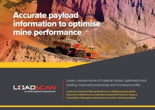 Accurate payload
information to optimise
mine performance
Lower cost-per-tonne of material hauled, optimised truck
loading, improved productivity and increased proﬁts.
Loadscan’s Advanced Mining Solutions are satisfying growing global
demand for reliable and accurate load measurement across a range of
increasingly challenging underground and surface mining operations.
accurate payload measurement
 