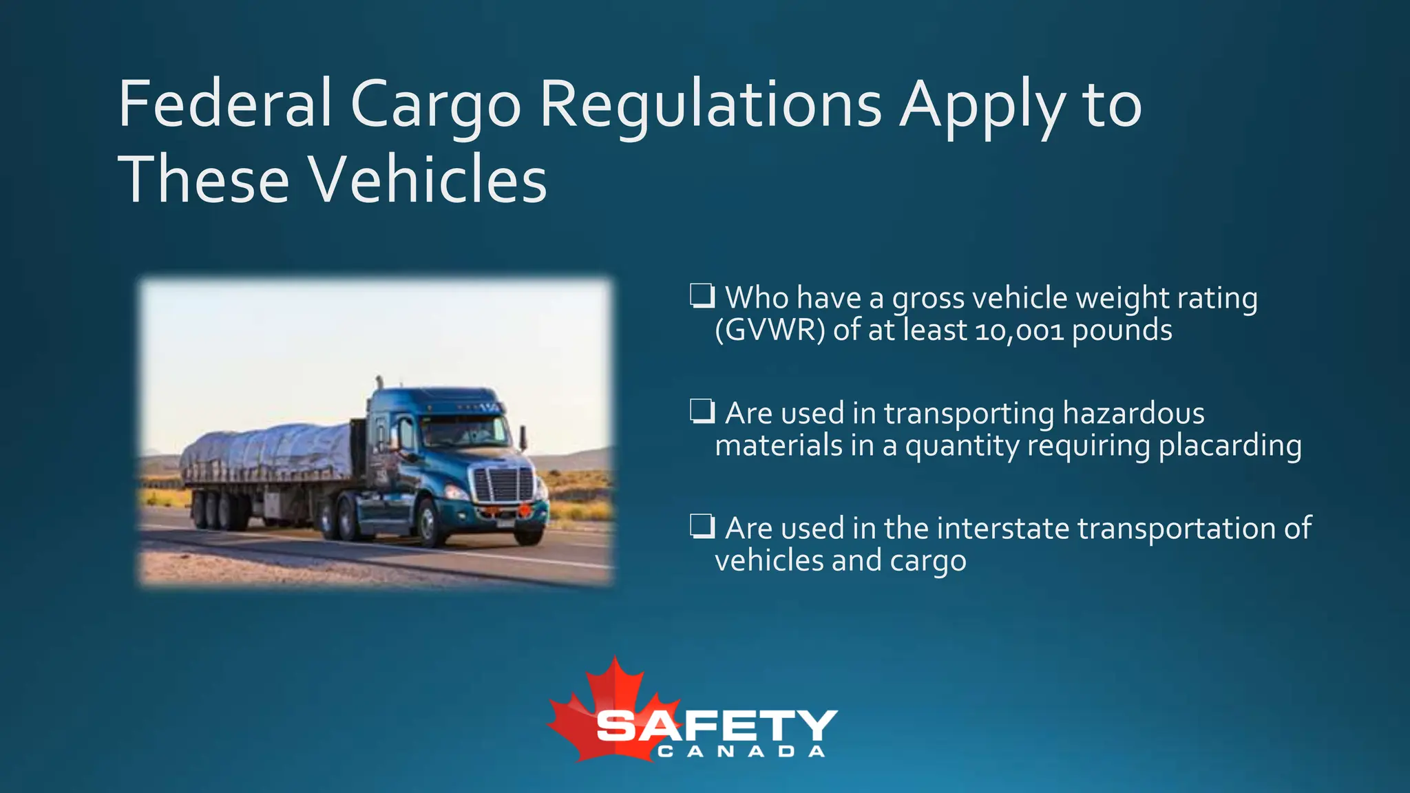 Federal Cargo Regulations Apply to
These Vehicles
❏ Who have a gross vehicle weight rating
(GVWR) of at least 10,001 pounds
❏ Are used in transporting hazardous
materials in a quantity requiring placarding
❏ Are used in the interstate transportation of
vehicles and cargo
 