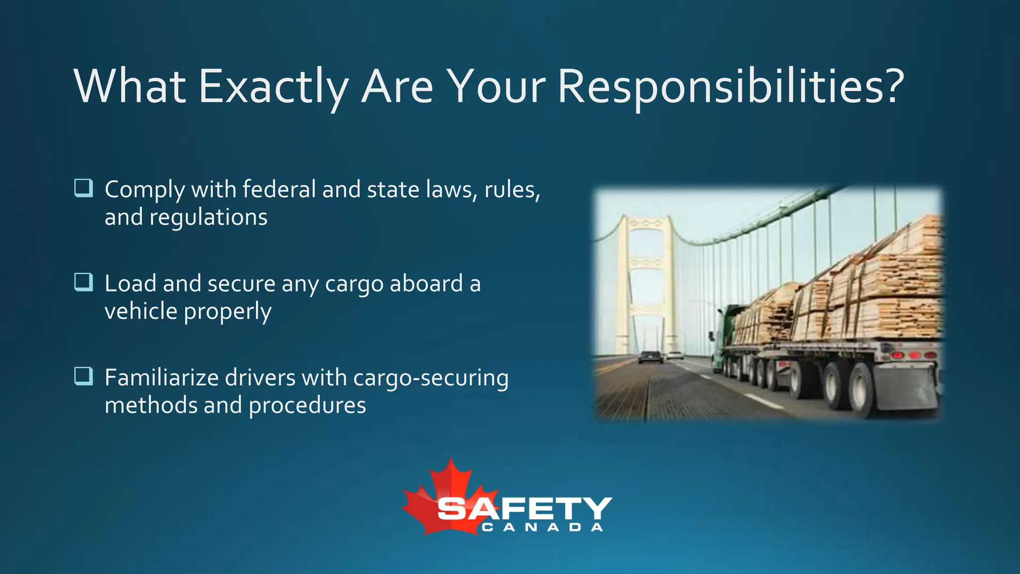 What Exactly Are Your Responsibilities?
 Comply with federal and state laws, rules,
and regulations
 Load and secure any cargo aboard a
vehicle properly
 Familiarize drivers with cargo-securing
methods and procedures
 