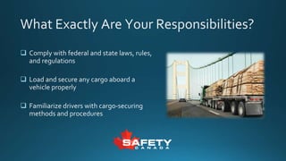 What Exactly Are Your Responsibilities?
 Comply with federal and state laws, rules,
and regulations
 Load and secure any cargo aboard a
vehicle properly
 Familiarize drivers with cargo-securing
methods and procedures
 