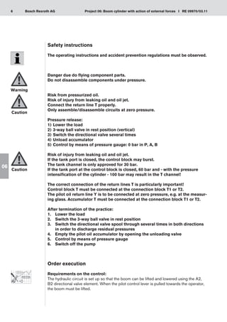6 Project 06: Boom cylinder with action of external forces I RE 09970/03.11
Bosch Rexroth AG
06
Safety instructions
The operating instructions and accident prevention regulations must be observed.
Danger due do flying component parts.
Do not disassemble components under pressure.
Risk from pressurized oil.
Risk of injury from leaking oil and oil jet.
Connect the return line T properly.
Only assemble/disassemble circuits at zero pressure.
Pressure release:
Lower the load
1)	
3-way ball valve in rest position (vertical)
2)	
Switch the directional valve several times
3)	
Unload accumulator
4)	
Control by means of pressure gauge: 0 bar in P, A, B
5)	
Risk of injury from leaking oil and oil jet.
If the tank port is closed, the control block may burst.
The tank channel is only approved for 30 bar.
If the tank port at the control block is closed, 60 bar and - with the pressure
intensification of the cylinder - 100 bar may result in the T channel!
The correct connection of the return lines T is particularly important!
Control block T must be connected at the connection block T1 or T2.
The pilot oil return line Y is to be connected at zero pressure, e.g. at the measur-
ing glass. Accumulator T must be connected at the connection block T1 or T2.
After termination of the practice:
Lower the load
1.	
Switch the 3-way ball valve in rest position
2.	
Switch the directional valve spool through several times in both directions
3.	
in order to discharge residual pressures
Empty the pilot oil accumulator by opening the unloading valve
4.	
Control by means of pressure gauge
5.	
Switch off the pump
6.	
Order execution
Requirements on the control:
The hydraulic circuit is set up so that the boom can be lifted and lowered using the A2,
B2 directional valve element. When the pilot control lever is pulled towards the operator,
the boom must be lifted.
Warning
Caution
Caution
 