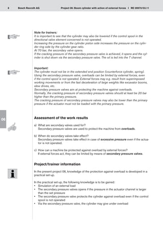 8 Project 06: Boom cylinder with action of external forces I RE 09970/03.11
Bosch Rexroth AG
06
Note for trainers:
It is important to see that the cylinder may also be lowered if the control spool in the
directional valve element concerned is not operated.
Increasing the pressure on the cylinder piston side increases the pressure on the cylin-
der ring side by the cylinder gear ratio.
At 70 bar, the secondary valve opens.
If the cracking pressure of the secondary pressure valve is achieved, it opens and the cyl-
inder is shut down via the secondary pressure valve. The oil is led into the T channel.
Important:
The cylinder must not be in the extended end position (counterforce cylinder, spring).
Using the secondary pressure valve, overloads can be limited by external forces, even
if the control spool is not operated. External forces may e.g. result from superimposed
working movements or from the fast deceleration of large weights like excavator booms,
slew drives, etc.
Secondary pressure valves aim at protecting the machine against overloads.
Normally, the cracking pressure of secondary pressure valves should at least be 20 bar
higher than the primary pressure.
The cracking pressure of secondary pressure valves may also be lower than the primary
pressure if the actuator must not be loaded with the primary pressure.
Assessment of the work results
a)	 What are secondary valves used for?
Secondary pressure valves are used to protect the machine from overloads.
When do secondary valves take effect?
b)	
Secondary pressure valves take effect in case of excessive pressure even if the actua-
tor is not operated.
How can a machine be protected against overload by external forces?
c)	
If external forces act, they can be limited by means of secondary pressure valves.
Project/trainer information
In the present project 06, knowledge of the protection against overload is developed in a
practical set-up.
In the practical set-up, the following knowledge is to be gained:
Simulation of an external load
•	
The secondary pressure valves opens if the pressure in the actuator channel is larger
•	
than the set pressure
The secondary pressure valve protects the cylinder against overload even if the control
•	
spool is not operated
Via the secondary pressure valve, the cylinder may give under overload
•	
 