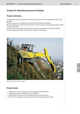 1
RE 09970/03.11 I Project 07: Secondary pressure limitation Bosch Rexroth AG
07
Project 07: Secondary pressure limitation
Project definition
A large rotary drill is operated with a load sensing control for the rotary disk and the cylin-
der feed.
The bore rods are to be lifted by pulling the lever towards the operator.
By pushing the lever away from the operator the bore rods are to be lowered and the feed
is to be controlled.
In order not to overload the bore rods, the maximum feed pressure may only be 35 bar.
For the additional functions of the device, 60 bar are necessary.
Fig. 07-1: Walking excavator in the vineyard
Project tasks
Working out the correct pinout for the specified stroke direction.
•	
Setting the maximum cylinder force for the feed.
•	
Checking the function of the secondary valve for force limitation.
•	
Power loss calculation upon response by the secondary pressure valve.
•	
 