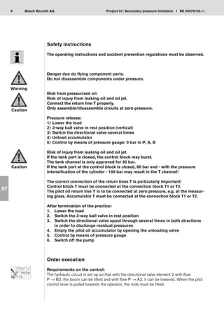 6 Project 07: Secondary pressure limitation I RE 09970/03.11
Bosch Rexroth AG
07
Safety instructions
The operating instructions and accident prevention regulations must be observed.
Danger due do flying component parts.
Do not disassemble components under pressure.
Risk from pressurized oil.
Risk of injury from leaking oil and oil jet.
Connect the return line T properly.
Only assemble/disassemble circuits at zero pressure.
Pressure release:
Lower the load
1)	
3-way ball valve in rest position (vertical)
2)	
Switch the directional valve several times
3)	
Unload accumulator
4)	
Control by means of pressure gauge: 0 bar in P, A, B
5)	
Risk of injury from leaking oil and oil jet.
If the tank port is closed, the control block may burst.
The tank channel is only approved for 30 bar.
If the tank port at the control block is closed, 60 bar and - with the pressure
intensification of the cylinder - 100 bar may result in the T channel!
The correct connection of the return lines T is particularly important!
Control block T must be connected at the connection block T1 or T2.
The pilot oil return line Y is to be connected at zero pressure, e.g. at the measur-
ing glass. Accumulator T must be connected at the connection block T1 or T2.
After termination of the practice:
Lower the load
1.	
Switch the 3-way ball valve in rest position
2.	
Switch the directional valve spool through several times in both directions
3.	
in order to discharge residual pressures
Empty the pilot oil accumulator by opening the unloading valve
4.	
Control by means of pressure gauge
5.	
Switch off the pump
6.	
Order execution
Requirements on the control:
The hydraulic circuit is set up so that with the directional valve element 2 with flow
P → B2, the boom can be lifted and with flow P → A2, it can be lowered. When the pilot
control lever is pulled towards the operator, the rods must be lifted.
Warning
Caution
Caution
 