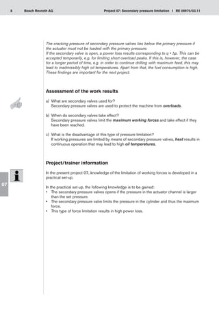 8 Project 07: Secondary pressure limitation I RE 09970/03.11
Bosch Rexroth AG
07
The cracking pressure of secondary pressure valves lies below the primary pressure if
the actuator must not be loaded with the primary pressure.
If the secondary valve is open, a power loss results corresponding to q • Δp. This can be
accepted temporarily, e.g. for limiting short overload peaks. If this is, however, the case
for a longer period of time, e.g. in order to continue drilling with maximum feed, this may
lead to inadmissibly high oil temperatures. Apart from that, the fuel consumption is high.
These findings are important for the next project.
Assessment of the work results
a)	 What are secondary valves used for?
Secondary pressure valves are used to protect the machine from overloads.
When do secondary valves take effect?
b)	
Secondary pressure valves limit the maximum working forces and take effect if they
have been reached.
What is the disadvantage of this type of pressure limitation?
c)	
If working pressures are limited by means of secondary pressure valves, heat results in
continuous operation that may lead to high oil temperatures.
Project/trainer information
In the present project 07, knowledge of the limitation of working forces is developed in a
practical set-up.
In the practical set-up, the following knowledge is to be gained:
The secondary pressure valves opens if the pressure in the actuator channel is larger
•	
than the set pressure.
The secondary pressure valve limits the pressure in the cylinder and thus the maximum
•	
force.
This type of force limitation results in high power loss.
•	
 