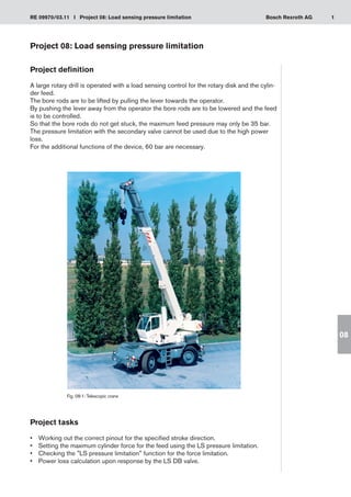 1
RE 09970/03.11 I Project 08: Load sensing pressure limitation Bosch Rexroth AG
08
Project 08: Load sensing pressure limitation
Project definition
A large rotary drill is operated with a load sensing control for the rotary disk and the cylin-
der feed.
The bore rods are to be lifted by pulling the lever towards the operator.
By pushing the lever away from the operator the bore rods are to be lowered and the feed
is to be controlled.
So that the bore rods do not get stuck, the maximum feed pressure may only be 35 bar.
The pressure limitation with the secondary valve cannot be used due to the high power
loss.
For the additional functions of the device, 60 bar are necessary.
Fig. 08-1: Telescopic crane
Project tasks
Working out the correct pinout for the specified stroke direction.
•	
Setting the maximum cylinder force for the feed using the LS pressure limitation.
•	
Checking the LS pressure limitation function for the force limitation.
•	
Power loss calculation upon response by the LS DB valve.
•	
 