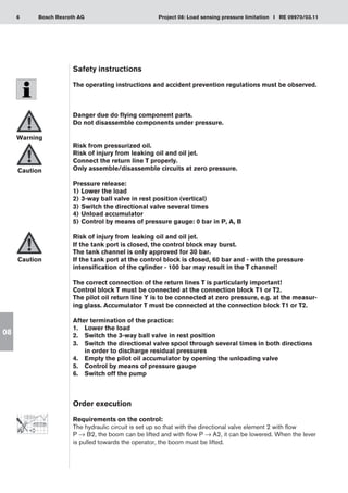 6 Project 08: Load sensing pressure limitation I RE 09970/03.11
Bosch Rexroth AG
08
Safety instructions
The operating instructions and accident prevention regulations must be observed.
Danger due do flying component parts.
Do not disassemble components under pressure.
Risk from pressurized oil.
Risk of injury from leaking oil and oil jet.
Connect the return line T properly.
Only assemble/disassemble circuits at zero pressure.
Pressure release:
Lower the load
1)	
3-way ball valve in rest position (vertical)
2)	
Switch the directional valve several times
3)	
Unload accumulator
4)	
Control by means of pressure gauge: 0 bar in P, A, B
5)	
Risk of injury from leaking oil and oil jet.
If the tank port is closed, the control block may burst.
The tank channel is only approved for 30 bar.
If the tank port at the control block is closed, 60 bar and - with the pressure
intensification of the cylinder - 100 bar may result in the T channel!
The correct connection of the return lines T is particularly important!
Control block T must be connected at the connection block T1 or T2.
The pilot oil return line Y is to be connected at zero pressure, e.g. at the measur-
ing glass. Accumulator T must be connected at the connection block T1 or T2.
After termination of the practice:
Lower the load
1.	
Switch the 3-way ball valve in rest position
2.	
Switch the directional valve spool through several times in both directions
3.	
in order to discharge residual pressures
Empty the pilot oil accumulator by opening the unloading valve
4.	
Control by means of pressure gauge
5.	
Switch off the pump
6.	
Order execution
Requirements on the control:
The hydraulic circuit is set up so that with the directional valve element 2 with flow
P → B2, the boom can be lifted and with flow P → A2, it can be lowered. When the lever
is pulled towards the operator, the boom must be lifted.
Warning
Caution
Caution
 