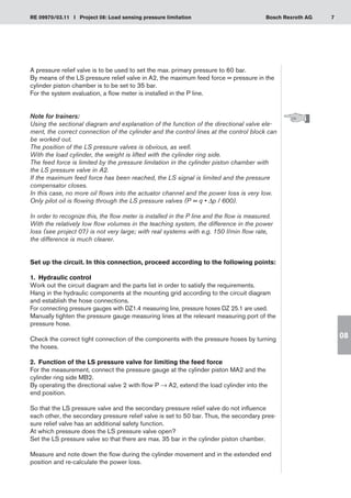 7
RE 09970/03.11 I Project 08: Load sensing pressure limitation Bosch Rexroth AG
08
A pressure relief valve is to be used to set the max. primary pressure to 60 bar.
By means of the LS pressure relief valve in A2, the maximum feed force = pressure in the
cylinder piston chamber is to be set to 35 bar.
For the system evaluation, a flow meter is installed in the P line.
Note for trainers:
Using the sectional diagram and explanation of the function of the directional valve ele-
ment, the correct connection of the cylinder and the control lines at the control block can
be worked out.
The position of the LS pressure valves is obvious, as well.
With the load cylinder, the weight is lifted with the cylinder ring side.
The feed force is limited by the pressure limitation in the cylinder piston chamber with
the LS pressure valve in A2.
If the maximum feed force has been reached, the LS signal is limited and the pressure
compensator closes.
In this case, no more oil flows into the actuator channel and the power loss is very low.
Only pilot oil is flowing through the LS pressure valves (P = q • Δp / 600).
In order to recognize this, the flow meter is installed in the P line and the flow is measured.
With the relatively low flow volumes in the teaching system, the difference in the power
loss (see project 07) is not very large; with real systems with e.g. 150 l/min flow rate,
the difference is much clearer.
Set up the circuit. In this connection, proceed according to the following points:
1.	 Hydraulic control
Work out the circuit diagram and the parts list in order to satisfy the requirements.
Hang in the hydraulic components at the mounting grid according to the circuit diagram
and establish the hose connections.
For connecting pressure gauges with DZ1.4 measuring line, pressure hoses DZ 25.1 are used.
Manually tighten the pressure gauge measuring lines at the relevant measuring port of the
pressure hose.
Check the correct tight connection of the components with the pressure hoses by turning
the hoses.
2.	 Function of the LS pressure valve for limiting the feed force
For the measurement, connect the pressure gauge at the cylinder piston MA2 and the
cylinder ring side MB2.
By operating the directional valve 2 with flow P → A2, extend the load cylinder into the
end position.
So that the LS pressure valve and the secondary pressure relief valve do not influence
each other, the secondary pressure relief valve is set to 50 bar. Thus, the secondary pres-
sure relief valve has an additional safety function.
At which pressure does the LS pressure valve open?
Set the LS pressure valve so that there are max. 35 bar in the cylinder piston chamber.
Measure and note down the flow during the cylinder movement and in the extended end
position and re-calculate the power loss.
 