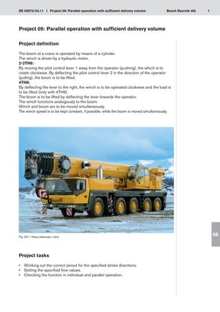 1
RE 09970/03.11 I Project 09: Parallel operation with sufficient delivery volume Bosch Rexroth AG
09
Project 09:	Parallel operation with sufficient delivery volume
Project definition
The boom of a crane is operated by means of a cylinder.
The winch is driven by a hydraulic motor.
2-2TH6:
By moving the pilot control lever 1 away from the operator (pushing), the which is to
rotate clockwise. By deflecting the pilot control lever 2 in the direction of the operator
(pulling), the boom is to be lifted.
4TH6:
By deflecting the lever to the right, the winch is to be operated clockwise and the load is
to be lifted (only with 4TH6).
The boom is to be lifted by deflecting the lever towards the operator.
The winch functions analogously to the boom.
Winch and boom are to be moved simultaneously.
The winch speed is to be kept constant, if possible, while the boom is moved simultaneously.
Fig. 09-1: Heavy telescopic crane
Project tasks
Working out the correct pinout for the specified stroke directions.
•	
Setting the specified flow values.
•	
Checking the function in individual and parallel operation.
•	
 