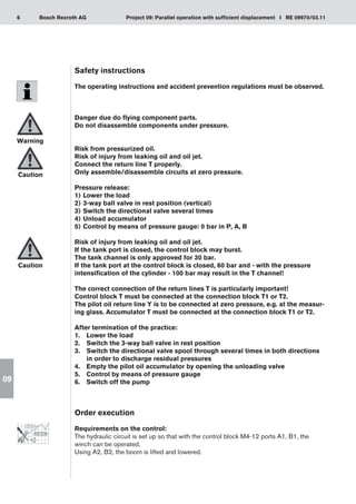 6 Project 09: Parallel operation with sufficient displacement I RE 09970/03.11
Bosch Rexroth AG
09
Safety instructions
The operating instructions and accident prevention regulations must be observed.
Danger due do flying component parts.
Do not disassemble components under pressure.
Risk from pressurized oil.
Risk of injury from leaking oil and oil jet.
Connect the return line T properly.
Only assemble/disassemble circuits at zero pressure.
Pressure release:
Lower the load
1)	
3-way ball valve in rest position (vertical)
2)	
Switch the directional valve several times
3)	
Unload accumulator
4)	
Control by means of pressure gauge: 0 bar in P, A, B
5)	
Risk of injury from leaking oil and oil jet.
If the tank port is closed, the control block may burst.
The tank channel is only approved for 30 bar.
If the tank port at the control block is closed, 60 bar and - with the pressure
intensification of the cylinder - 100 bar may result in the T channel!
The correct connection of the return lines T is particularly important!
Control block T must be connected at the connection block T1 or T2.
The pilot oil return line Y is to be connected at zero pressure, e.g. at the measur-
ing glass. Accumulator T must be connected at the connection block T1 or T2.
After termination of the practice:
Lower the load
1.	
Switch the 3-way ball valve in rest position
2.	
Switch the directional valve spool through several times in both directions
3.	
in order to discharge residual pressures
Empty the pilot oil accumulator by opening the unloading valve
4.	
Control by means of pressure gauge
5.	
Switch off the pump
6.	
Order execution
Requirements on the control:
The hydraulic circuit is set up so that with the control block M4-12 ports A1, B1, the
winch can be operated.
Using A2, B2, the boom is lifted and lowered.
Warning
Caution
Caution
 
