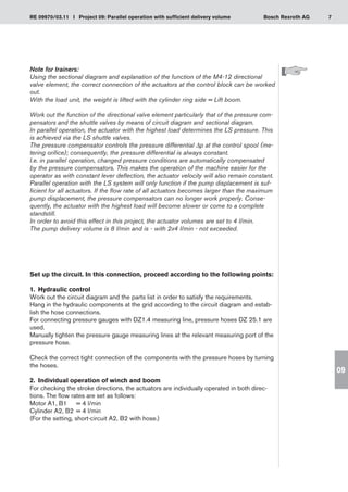 7
RE 09970/03.11 I Project 09: Parallel operation with sufficient delivery volume Bosch Rexroth AG
09
Note for trainers:
Using the sectional diagram and explanation of the function of the M4-12 directional
valve element, the correct connection of the actuators at the control block can be worked
out.
With the load unit, the weight is lifted with the cylinder ring side = Lift boom.
Work out the function of the directional valve element particularly that of the pressure com-
pensators and the shuttle valves by means of circuit diagram and sectional diagram.
In parallel operation, the actuator with the highest load determines the LS pressure. This
is achieved via the LS shuttle valves.
The pressure compensator controls the pressure differential Δp at the control spool (me-
tering orifice); consequently, the pressure differential is always constant.
I.e. in parallel operation, changed pressure conditions are automatically compensated
by the pressure compensators. This makes the operation of the machine easier for the
operator as with constant lever deflection, the actuator velocity will also remain constant.
Parallel operation with the LS system will only function if the pump displacement is suf-
ficient for all actuators. If the flow rate of all actuators becomes larger than the maximum
pump displacement, the pressure compensators can no longer work properly. Conse-
quently, the actuator with the highest load will become slower or come to a complete
standstill.
In order to avoid this effect in this project, the actuator volumes are set to 4 l/min.
The pump delivery volume is 8 l/min and is - with 2x4 l/min - not exceeded.
Set up the circuit. In this connection, proceed according to the following points:
1.	 Hydraulic control
Work out the circuit diagram and the parts list in order to satisfy the requirements.
Hang in the hydraulic components at the grid according to the circuit diagram and estab-
lish the hose connections.
For connecting pressure gauges with DZ1.4 measuring line, pressure hoses DZ 25.1 are
used.
Manually tighten the pressure gauge measuring lines at the relevant measuring port of the
pressure hose.
Check the correct tight connection of the components with the pressure hoses by turning
the hoses.
2.	 Individual operation of winch and boom
For checking the stroke directions, the actuators are individually operated in both direc-
tions. The flow rates are set as follows:
Motor A1, B1	 = 4 l/min
Cylinder A2, B2	 = 4 l/min
(For the setting, short-circuit A2, B2 with hose.)
 