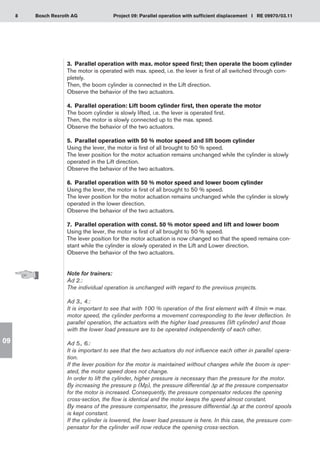 8 Project 09: Parallel operation with sufficient displacement I RE 09970/03.11
Bosch Rexroth AG
09
3.	 Parallel operation with max. motor speed first; then operate the boom cylinder
The motor is operated with max. speed, i.e. the lever is first of all switched through com-
pletely.
Then, the boom cylinder is connected in the Lift direction.
Observe the behavior of the two actuators.
4.	 Parallel operation: Lift boom cylinder first, then operate the motor
The boom cylinder is slowly lifted, i.e. the lever is operated first.
Then, the motor is slowly connected up to the max. speed.
Observe the behavior of the two actuators.
5.	 Parallel operation with 50 % motor speed and lift boom cylinder
Using the lever, the motor is first of all brought to 50 % speed.
The lever position for the motor actuation remains unchanged while the cylinder is slowly
operated in the Lift direction.
Observe the behavior of the two actuators.
6.	 Parallel operation with 50 % motor speed and lower boom cylinder
Using the lever, the motor is first of all brought to 50 % speed.
The lever position for the motor actuation remains unchanged while the cylinder is slowly
operated in the lower direction.
Observe the behavior of the two actuators.
7.	 Parallel operation with const. 50 % motor speed and lift and lower boom
Using the lever, the motor is first of all brought to 50 % speed.
The lever position for the motor actuation is now changed so that the speed remains con-
stant while the cylinder is slowly operated in the Lift and Lower direction.
Observe the behavior of the two actuators.
Note for trainers:
Ad 2.:
The individual operation is unchanged with regard to the previous projects.
Ad 3., 4.:
It is important to see that with 100 % operation of the first element with 4 l/min = max.
motor speed, the cylinder performs a movement corresponding to the lever deflection. In
parallel operation, the actuators with the higher load pressures (lift cylinder) and those
with the lower load pressure are to be operated independently of each other.
Ad 5., 6.:
It is important to see that the two actuators do not influence each other in parallel opera-
tion.
If the lever position for the motor is maintained without changes while the boom is oper-
ated, the motor speed does not change.
In order to lift the cylinder, higher pressure is necessary than the pressure for the motor.
By increasing the pressure p (Mp), the pressure differential Δp at the pressure compensator
for the motor is increased. Consequently, the pressure compensator reduces the opening
cross-section, the flow is identical and the motor keeps the speed almost constant.
By means of the pressure compensator, the pressure differential Δp at the control spools
is kept constant.
If the cylinder is lowered, the lower load pressure is here. In this case, the pressure com-
pensator for the cylinder will now reduce the opening cross-section.
 