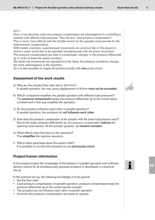 9
RE 09970/03.11 I Project 09: Parallel operation with sufficient delivery volume Bosch Rexroth AG
09
Ad 7.:
Here, it now becomes clear why pressure compensators are advantageous for controlling a
machine with different load pressures. Thus the term load pressure compensation.
This is much more difficult with the throttle control as the operator must provide for the
load pressure compensation.
With mobile machines, superimposed movements are common like in this project in
which a crane winch has to be operated simultaneously with the boom movement.
The pressure compensators are able to compensate changes in the pressure differential
Δp in order to keep the speed constant.
The faster the movements are operated and the faster the pressure conditions change,
the more advantageous is the operation.
So it is also possible to supply all actuators jointly with one pump circuit.
Assessment of the work results
a)	 Why are the actuator flow rates set to 2x4 l/min?
In parallel operation, the max. pump displacement of 8 l/min must not be exceeded.
Which component simplifies the parallel operation with different load pressures?
b)	
The pressure compensator keeps the pressure differential Δp at the control spool
constant and in this way simplifies the operation.
Do the actuators influence each other in parallel operation?
c)	
In parallel operation, the actuators do not influence each other.
How does the pressure compensator of the actuator with the lower load pressure react?
d)	
Due to the larger pressure differential Δp, the pressure compensator reduces the
opening cross-section. At the actuator grooves, Δp remains constant.
What effects does this have on the operation?
e)	
This simplifies the machine operation.
Which other advantage does this system offer?
f)	
It is possible to connect the actuators to one joint pump circuit.
Project/trainer information
In the present project 09, knowledge of the behavior in parallel operation with sufficient
delivery volume for all simultaneously operated actuators is developed in a practical
set-up.
In the practical set-up, the following knowledge is to be gained:
Set the flow rates
•	
Load pressure compensation: In parallel operation, pressure compensators keep the
•	
pressure differential Δp at the control spools constant
The actuators do not influence each other in parallel operation
•	
Controls with pressure compensators are easier to operate
•	
 