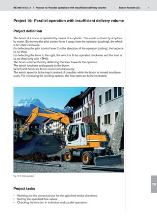 1
RE 09970/03.11 I Project 10: Parallel operation with insufficient delivery volume Bosch Rexroth AG
10
Project 10:	 Parallel operation with insufficient delivery volume
Project definition
The boom of a crane is operated by means of a cylinder. The winch is driven by a hydrau-
lic motor. By moving the pilot control lever 1 away from the operator (pushing), the which
is to rotate clockwise.
By deflecting the pilot control lever 2 in the direction of the operator (pulling), the boom is
to be lifted.
By deflecting the lever to the right, the winch is to be operated clockwise and the load is
to be lifted (only with 4TH6).
The boom is to be lifted by deflecting the lever towards the operator.
The winch functions analogously to the boom.
Winch and boom are to be moved simultaneously.
The winch speed is to be kept constant, if possible, while the boom is moved simultane-
ously. For increasing the working speeds, the flow rates are to be increased.
Fig. 10-1: City excavator
Project tasks
Working out the correct pinout for the specified stroke directions.
•	
Setting the specified flow values.
•	
Checking the function in individual and parallel operation.
•	
 