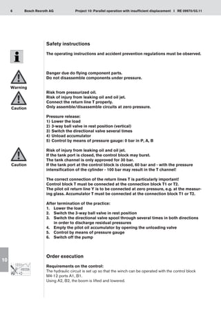 6 Project 10: Parallel operation with insufficient displacement I RE 09970/03.11
Bosch Rexroth AG
10
Safety instructions
The operating instructions and accident prevention regulations must be observed.
Danger due do flying component parts.
Do not disassemble components under pressure.
Risk from pressurized oil.
Risk of injury from leaking oil and oil jet.
Connect the return line T properly.
Only assemble/disassemble circuits at zero pressure.
Pressure release:
Lower the load
1)	
3-way ball valve in rest position (vertical)
2)	
Switch the directional valve several times
3)	
Unload accumulator
4)	
Control by means of pressure gauge: 0 bar in P, A, B
5)	
Risk of injury from leaking oil and oil jet.
If the tank port is closed, the control block may burst.
The tank channel is only approved for 30 bar.
If the tank port at the control block is closed, 60 bar and - with the pressure
intensification of the cylinder - 100 bar may result in the T channel!
The correct connection of the return lines T is particularly important!
Control block T must be connected at the connection block T1 or T2.
The pilot oil return line Y is to be connected at zero pressure, e.g. at the measur-
ing glass. Accumulator T must be connected at the connection block T1 or T2.
After termination of the practice:
Lower the load
1.	
Switch the 3-way ball valve in rest position
2.	
Switch the directional valve spool through several times in both directions
3.	
in order to discharge residual pressures
Empty the pilot oil accumulator by opening the unloading valve
4.	
Control by means of pressure gauge
5.	
Switch off the pump
6.	
Order execution
Requirements on the control:
The hydraulic circuit is set up so that the winch can be operated with the control block
M4-12 ports A1, B1.
Using A2, B2, the boom is lifted and lowered.
Warning
Caution
Caution
 