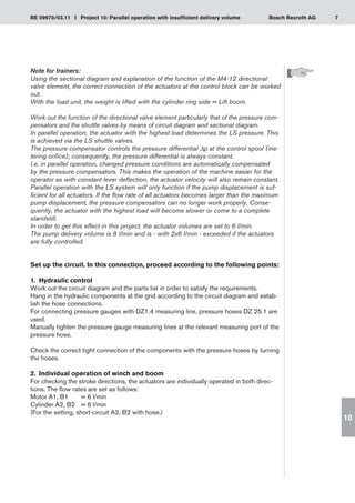 7
RE 09970/03.11 I Project 10: Parallel operation with insufficient delivery volume Bosch Rexroth AG
10
Note for trainers:
Using the sectional diagram and explanation of the function of the M4-12 directional
valve element, the correct connection of the actuators at the control block can be worked
out.
With the load unit, the weight is lifted with the cylinder ring side = Lift boom.
Work out the function of the directional valve element particularly that of the pressure com-
pensators and the shuttle valves by means of circuit diagram and sectional diagram.
In parallel operation, the actuator with the highest load determines the LS pressure. This
is achieved via the LS shuttle valves.
The pressure compensator controls the pressure differential Δp at the control spool (me-
tering orifice); consequently, the pressure differential is always constant.
I.e. in parallel operation, changed pressure conditions are automatically compensated
by the pressure compensators. This makes the operation of the machine easier for the
operator as with constant lever deflection, the actuator velocity will also remain constant.
Parallel operation with the LS system will only function if the pump displacement is suf-
ficient for all actuators. If the flow rate of all actuators becomes larger than the maximum
pump displacement, the pressure compensators can no longer work properly. Conse-
quently, the actuator with the highest load will become slower or come to a complete
standstill.
In order to get this effect in this project, the actuator volumes are set to 6 l/min.
The pump delivery volume is 8 l/min and is - with 2x6 l/min - exceeded if the actuators
are fully controlled.
Set up the circuit. In this connection, proceed according to the following points:
1.	 Hydraulic control
Work out the circuit diagram and the parts list in order to satisfy the requirements.
Hang in the hydraulic components at the grid according to the circuit diagram and estab-
lish the hose connections.
For connecting pressure gauges with DZ1.4 measuring line, pressure hoses DZ 25.1 are
used.
Manually tighten the pressure gauge measuring lines at the relevant measuring port of the
pressure hose.
Check the correct tight connection of the components with the pressure hoses by turning
the hoses.
2.	 Individual operation of winch and boom
For checking the stroke directions, the actuators are individually operated in both direc-
tions. The flow rates are set as follows:
Motor A1, B1	 = 6 l/min
Cylinder A2, B2	 = 6 l/min
(For the setting, short-circuit A2, B2 with hose.)
 