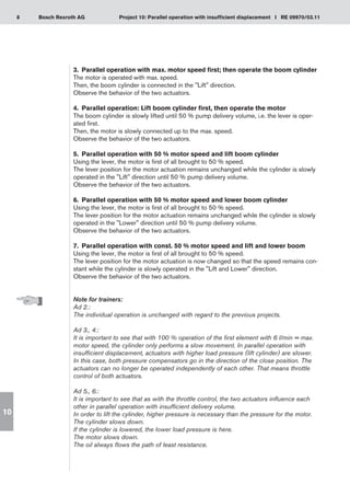 8 Project 10: Parallel operation with insufficient displacement I RE 09970/03.11
Bosch Rexroth AG
10
3.	 Parallel operation with max. motor speed first; then operate the boom cylinder
The motor is operated with max. speed.
Then, the boom cylinder is connected in the Lift direction.
Observe the behavior of the two actuators.
4.	 Parallel operation: Lift boom cylinder first, then operate the motor
The boom cylinder is slowly lifted until 50 % pump delivery volume, i.e. the lever is oper-
ated first.
Then, the motor is slowly connected up to the max. speed.
Observe the behavior of the two actuators.
5.	 Parallel operation with 50 % motor speed and lift boom cylinder
Using the lever, the motor is first of all brought to 50 % speed.
The lever position for the motor actuation remains unchanged while the cylinder is slowly
operated in the Lift direction until 50 % pump delivery volume.
Observe the behavior of the two actuators.
6.	 Parallel operation with 50 % motor speed and lower boom cylinder
Using the lever, the motor is first of all brought to 50 % speed.
The lever position for the motor actuation remains unchanged while the cylinder is slowly
operated in the Lower direction until 50 % pump delivery volume.
Observe the behavior of the two actuators.
7.	 Parallel operation with const. 50 % motor speed and lift and lower boom
Using the lever, the motor is first of all brought to 50 % speed.
The lever position for the motor actuation is now changed so that the speed remains con-
stant while the cylinder is slowly operated in the Lift and Lower direction.
Observe the behavior of the two actuators.
Note for trainers:
Ad 2.:
The individual operation is unchanged with regard to the previous projects.
Ad 3., 4.:
It is important to see that with 100 % operation of the first element with 6 l/min = max.
motor speed, the cylinder only performs a slow movement. In parallel operation with
insufficient displacement, actuators with higher load pressure (lift cylinder) are slower.
In this case, both pressure compensators go in the direction of the close position. The
actuators can no longer be operated independently of each other. That means throttle
control of both actuators.
Ad 5., 6.:
It is important to see that as with the throttle control, the two actuators influence each
other in parallel operation with insufficient delivery volume.
In order to lift the cylinder, higher pressure is necessary than the pressure for the motor.
The cylinder slows down.
If the cylinder is lowered, the lower load pressure is here.
The motor slows down.
The oil always flows the path of least resistance.
 