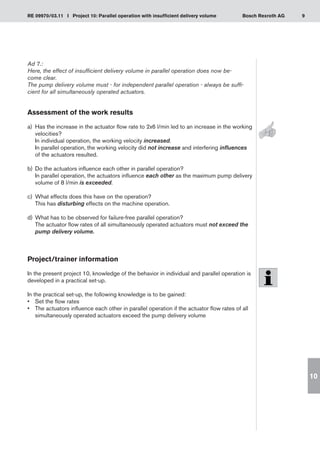 9
RE 09970/03.11 I Project 10: Parallel operation with insufficient delivery volume Bosch Rexroth AG
10
Ad 7.:
Here, the effect of insufficient delivery volume in parallel operation does now be-
come clear.
The pump delivery volume must - for independent parallel operation - always be suffi-
cient for all simultaneously operated actuators.
Assessment of the work results
a)	 Has the increase in the actuator flow rate to 2x6 l/min led to an increase in the working
velocities?
In individual operation, the working velocity increased.
In parallel operation, the working velocity did not increase and interfering influences
of the actuators resulted.
Do the actuators influence each other in parallel operation?
b)	
In parallel operation, the actuators influence each other as the maximum pump delivery
volume of 8 l/min is exceeded.
What effects does this have on the operation?
c)	
This has disturbing effects on the machine operation.
What has to be observed for failure-free parallel operation?
d)	
The actuator flow rates of all simultaneously operated actuators must not exceed the
pump delivery volume.
Project/trainer information
In the present project 10, knowledge of the behavior in individual and parallel operation is
developed in a practical set-up.
In the practical set-up, the following knowledge is to be gained:
Set the flow rates
•	
The actuators influence each other in parallel operation if the actuator flow rates of all
•	
simultaneously operated actuators exceed the pump delivery volume
 