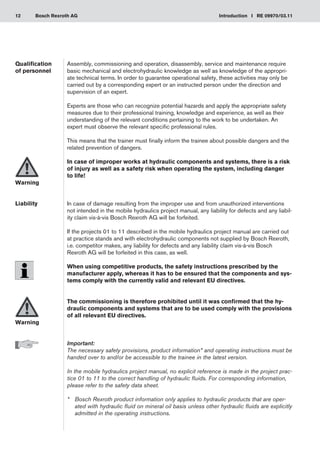 12 Introduction I RE 09970/03.11
Bosch Rexroth AG
Assembly, commissioning and operation, disassembly, service and maintenance require
basic mechanical and electrohydraulic knowledge as well as knowledge of the appropri-
ate technical terms. In order to guarantee operational safety, these activities may only be
carried out by a corresponding expert or an instructed person under the direction and
supervision of an expert.
Experts are those who can recognize potential hazards and apply the appropriate safety
measures due to their professional training, knowledge and experience, as well as their
understanding of the relevant conditions pertaining to the work to be undertaken. An
expert must observe the relevant specific professional rules.
This means that the trainer must finally inform the trainee about possible dangers and the
related prevention of dangers.
In case of improper works at hydraulic components and systems, there is a risk
of injury as well as a safety risk when operating the system, including danger
to life!
In case of damage resulting from the improper use and from unauthorized interventions
not intended in the mobile hydraulics project manual, any liability for defects and any liabil-
ity claim vis-à-vis Bosch Rexroth AG will be forfeited.
If the projects 01 to 11 described in the mobile hydraulics project manual are carried out
at practice stands and with electrohydraulic components not supplied by Bosch Rexroth,
i.e. competitor makes, any liability for defects and any liability claim vis-à-vis Bosch
Rexroth AG will be forfeited in this case, as well.
When using competitive products, the safety instructions prescribed by the
manufacturer apply, whereas it has to be ensured that the components and sys-
tems comply with the currently valid and relevant EU directives.
The commissioning is therefore prohibited until it was confirmed that the hy-
draulic components and systems that are to be used comply with the provisions
of all relevant EU directives.
Important:
The necessary safety provisions, product information* and operating instructions must be
handed over to and/or be accessible to the trainee in the latest version.
In the mobile hydraulics project manual, no explicit reference is made in the project prac-
tice 01 to 11 to the correct handling of hydraulic fluids. For corresponding information,
please refer to the safety data sheet.
*	
Bosch Rexroth product information only applies to hydraulic products that are oper-
ated with hydraulic fluid on mineral oil basis unless other hydraulic fluids are explicitly
admitted in the operating instructions.
Qualification
of personnel
Warning
Liability
Warning
 