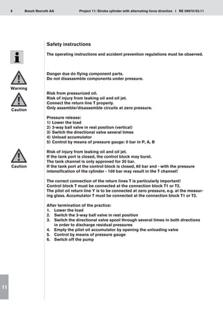 8 Project 11: Stroke cylinder with alternating force direction I RE 09970/03.11
Bosch Rexroth AG
11
Safety instructions
The operating instructions and accident prevention regulations must be observed.
Danger due do flying component parts.
Do not disassemble components under pressure.
Risk from pressurized oil.
Risk of injury from leaking oil and oil jet.
Connect the return line T properly.
Only assemble/disassemble circuits at zero pressure.
Pressure release:
Lower the load
1)	
3-way ball valve in rest position (vertical)
2)	
Switch the directional valve several times
3)	
Unload accumulator
4)	
Control by means of pressure gauge: 0 bar in P, A, B
5)	
Risk of injury from leaking oil and oil jet.
If the tank port is closed, the control block may burst.
The tank channel is only approved for 30 bar.
If the tank port at the control block is closed, 60 bar and - with the pressure
intensification of the cylinder - 100 bar may result in the T channel!
The correct connection of the return lines T is particularly important!
Control block T must be connected at the connection block T1 or T2.
The pilot oil return line Y is to be connected at zero pressure, e.g. at the measur-
ing glass. Accumulator T must be connected at the connection block T1 or T2.
After termination of the practice:
Lower the load
1.	
Switch the 3-way ball valve in rest position
2.	
Switch the directional valve spool through several times in both directions
3.	
in order to discharge residual pressures
Empty the pilot oil accumulator by opening the unloading valve
4.	
Control by means of pressure gauge
5.	
Switch off the pump
6.	
Warning
Caution
Caution
 