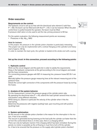 9
RE 09970/03.11 I Project 11: Stroke cylinders with alternating direction of force Bosch Rexroth AG
11
Order execution
Requirements on the control:
The hydraulic circuit is set up so that with the directional valve element 2 with flow
P → B2, the boom can be lifted and with flow P → A2, it can be lowered. When the pilot
control lever is pulled towards the operator, the boom must be lifted.
A pressure relief valve is to be used to set the max. primary pressure to 60 bar.
For the system evaluation, the following measurement points are necessary:
Pressures in
•	 Mp, MpLS, MA2
Note for trainers:
In this project, the pressure in the cylinder piston chamber is particularly interesting.
This project can only be implemented with a vertical (hanging at the cylinder) and heavy
load of approx. 80 kg.
In order to maintain the load cycle, the cylinder is loaded at the stroke end with a spring.
Set up the circuit. In this connection, proceed according to the following points:
1.	 Hydraulic control
Work out the circuit diagram and the parts list in order to satisfy the requirements.
Hang in the hydraulic components at the grid according to the circuit diagram and estab-
lish the hose connections.
For connecting pressure gauges with DZ1.4 measuring line, pressure hoses DZ 25.1 are
used.
Manually tighten the pressure gauge measuring lines at the relevant measuring port of the
pressure hose.
Check the correct tight connection of the components with the pressure hoses by turning
the hoses.
2.	 Analysis of the system behavior
For the measurement, connect the pressure gauge at the cylinder piston side.
By operating the directional valve P → A2, extend the load cylinder several times into the
end position using different velocities.
While doing so, observe in particular the velocity of the cylinder when it hits the
load spring.
Determine the pressures with negative (pulling) load, upon touching and with positive
(pushing) load.
3.	 System optimization
As the vacuum in the cylinder piston chamber is the reason for the interruption in the mo-
tion, it has to be avoided.
The vacuum is generated during lowering as the load pulls the cylinder out faster than the
oil from the control block flows in. In this case, there is a charging deficit.
There can only be hydraulic traction if the charging deficit has been remedied. During this
period, no motion is possible as the oil flowing in must first of all re-fill the cylinder.
I.e. it has to be ensured that the pressure on the supply side (cylinder piston chamber)
 