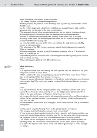 10 Project 11: Stroke cylinder with alternating force direction I RE 09970/03.11
Bosch Rexroth AG
11
never falls below 5 bar so that no air is dissolved.
This can be achieved by compensating the load.
For this purpose, the pressure on the discharge side (cylinder ring side) must be able to
hold the load.
As the system is operated with different velocities and always the same load weight, a
pressure valve can be used for the load compensation.
The pressure in throttle valves are velocity-dependent and not suitable for this application.
In real applications, the load velocities and weights are in most cases variable.
In order to avoid the vacuum in this case, lowering brake valves have to be used.
Lowering brake valves are throttle or pressure valves that act on the discharge side and
are controlled from the supply side.
As here, no suitable lowering brake valves are available, the load is-compensated by
means of a pressure valve.
The advantage of the DD3 pressure sequence valve is that the bypass check valve for
lifting is integrated.
Connect the cylinder ring side at the DD3 pressure sequence valve at P, A at control
block B, L at leakage oil.
Set the DD3 pressure sequence valve so that the pressure in the cylinder piston chamber
is 5 bar during lowering.
Observe the system behavior with different velocities.
Note for trainers:
Ad 2.:
It is important to see from the lowering that with negative load, the pressure in the cylin-
der piston chamber is below 1 bar.
When contacting the load spring, the pressure first of all remains below 1 bar. The mo-
tion is interrupted until the load pressure increases.
Vacuum is always related to air dissolution in the cylinder piston chamber when lowering
with negative load. The motion can only be continued if the dissolved air has been com-
pressed.
Ad 3.:
It is important to see that the charging deficit is only completely excluded with a pres-
sure  1 bar during the entire lowering stroke. The motion is now continued without
delay in the load cycle as no air has to be compressed any more.
As compared to throttle valves, another advantage of pressure valves and lowering brake
valves that are used as hydraulic counterpressure is that they block the discharge line
and hold the load.
In safety-relevant applications (e.g. lifting gear), these valves must be directly mounted at
the cylinder.
In this project, only the charging deficit at the cylinder can be considered.
The charging deficit at hydraulic motors is much more critical!
If here, a charging deficit results, the dissolved air is - together with the pistons of the rota-
tional unit - carried forward to the discharge side. On the discharge side, the pistons must
be supported by an oil column, that is not available in case of a charging deficit.
The pistons fall into nothingness and the motor rotates faster which even increases the
charging deficit. An uncontrolled overspeed results and the motor may be destroyed.
It is fatal if this happens with a crane winch with loads in great height or with a carriage
on a slope.
 