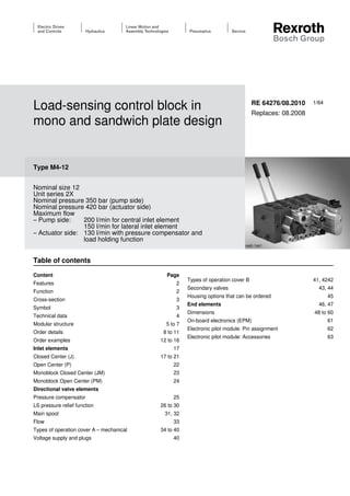 1/64
Load-sensing control block in
mono and sandwich plate design
Type M4-12
Nominal size 12
Unit series 2X
Nominal pressure 350 bar (pump side)
Nominal pressure 420 bar (actuator side)
Maximum flow
– Pump side:	 200 l/min for central inlet element
	 150 l/min for lateral inlet element
– Actuator side:	 130 l/min with pressure compensator and
	 load holding function
RE 64276/08.2010
Replaces: 08.2008
HAD 7407
Content Page
Features 2
Function 2
Cross-section 3
Symbol 3
Technical data 4
Modular structure 5 to 7
Order details 8 to 11
Order examples 12 to 16
Inlet elements 17
Closed Center (J)  17 to 21
Open Center (P)  22
Monoblock Closed Center (JM) 23
Monoblock Open Center (PM) 24
Directional valve elements
Pressure compensator 25
LS pressure relief function 26 to 30
Main spool 31, 32
Flow 33
Types of operation cover A – mechanical 34 to 40
Voltage supply and plugs 40
Types of operation cover B 41, 4242
Secondary valves 43, 44
Housing options that can be ordered 45
End elements 46, 47
Dimensions 48 to 60
On-board electronics (EPM) 61
Electronic pilot module: Pin assignment 62
Electronic pilot module: Accessories 63
Table of contents
 