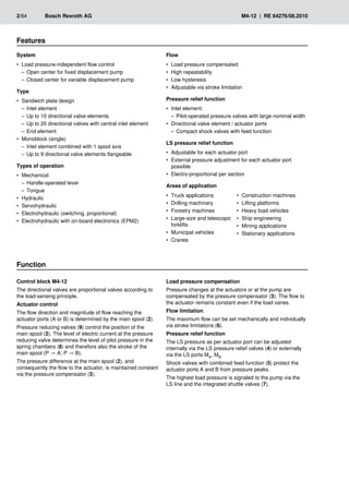 2/64	 Bosch Rexroth AG	 M4-12 | RE 64276/08.2010
System
Load pressure-independent flow control
•
•
Open center for fixed displacement pump
–
–
Closed center for variable displacement pump
–
–
Type
Sandwich plate design
•
•
Inlet element
–
–
Up to 10 directional valve elements
–
–
Up to 20 directional valves with central inlet element
–
–
End element
–
–
Monoblock (single)
•
•
Inlet element combined with 1 spool axis
–
–
Up to 9 directional valve elements flangeable
–
–
Types of operation
Mechanical:
•
•
Handle-operated lever
–
–
Tongue
–
–
Hydraulic
•
•
Servohydraulic
•
•
Electrohydraulic (switching, proportional)
•
•
Electrohydraulic with on-board electronics (EPM2)
•
•
Features
Function
Control block M4-12
The directional valves are proportional valves according to
the load-sensing principle.
Actuator control
The flow direction and magnitude of flow reaching the
actuator ports (A or B) is determined by the main spool (2).
Pressure reducing valves (9) control the position of the
main spool (2). The level of electric current at the pressure
reducing valve determines the level of pilot pressure in the
spring chambers (8) and therefore also the stroke of the
main spool (P → A; P → B).
The pressure difference at the main spool (2), and
consequently the flow to the actuator, is maintained constant
via the pressure compensator (3).
Load pressure compensation
Pressure changes at the actuators or at the pump are
compensated by the pressure compensator (3). The flow to
the actuator remains constant even if the load varies.
Flow limitation
The maximum flow can be set mechanically and individually
via stroke limitations (6).
Pressure relief function
The LS pressure as per actuator port can be adjusted
internally via the LS pressure relief valves (4) or externally
via the LS ports MA, MB.
Shock valves with combined feed function (5) protect the
actuator ports A and B from pressure peaks.
The highest load pressure is signaled to the pump via the
LS line and the integrated shuttle valves (7).
Flow
Load pressure compensated
•
•
High repeatability
•
•
Low hysteresis
•
•
Adjustable via stroke limitation
•
•
Pressure relief function
Inlet element:
•
•
Pilot-operated pressure valves with large nominal width
–
–
Directional valve element / actuator ports
•
•
Compact shock valves with feed function
–
–
LS pressure relief function
Adjustable for each actuator port
•
•
External pressure adjustment for each actuator port
•
•
possible
Electro-proportional per section
•
•
Areas of application
Truck applications
•
•
Drilling machinery
•
•
Forestry machines
•
•
Large-size and telescopic
•
•
forklifts
Municipal vehicles
•
•
Cranes
•
•
Construction machines
•
•
Lifting platforms
•
•
Heavy load vehicles
•
•
Ship engineering
•
•
Mining applications
•
•
Stationary applications
•
•
 