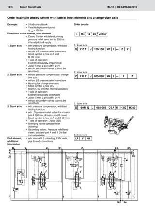 �
��
�
�
�
�
�
�
�
�� ��
�
�
�
�
���
���
�
�� ��
���
���
���
���
��
�
�
�
�� ��
�
�
�
�
�
�
�
�
12/64	 Bosch Rexroth AG	 M4-12 | RE 64276/08.2010
Order example closed center with lateral inlet element and change-over axis
Example: 3-fold control block
•
•
Variable displacement pump
•
•
qV max = 150 l/m
Directional valve number, inlet element
Closed Center with lateral primary
•
•
pressure relief valve, set to 250 bar,
internal pilot oil supply
1. Spool axis with pressure compensator, with load
•
•
holding function
without LS pressure relief valve bore
•
•
Spool symbol J, flow in A and
•
•
B 100 l/min
Types of operation:
•
•
Electrohydraulically proportional
Junior Timer 2-pin (AMP) 24 V
•
•
without secondary valves (cannot be
•
•
retrofitted)
2. Spool axis without pressure compensator, change-
•
•
over axis
without LS pressure relief valve bore
•
•
Housing for change-over axis
•
•
Spool symbol J, flow in C
•
•
65 l/min, 90 l/min for internal actuators
Types of operation:
•
•
Electrohydraulically switchable
Junior Timer 2-pin (AMP) 24 V
•
•
without secondary valves (cannot be
•
•
retrofitted)
3. Spool axis with pressure compensator, with load
•
•
holding function
with LS pressure relief valve for actuator
•
•
port A 180 bar, Actuator port B closed
Spool symbol J, flow in A and B 85 l/min
•
•
Types of operation: Digital OBE
•
•
Overriding handle-operated lever
•
•
(following)
Secondary valves: Pressure relief/feed
•
•
valves, actuator port A and B 350 bar
(non-adjustable)
End element,
additional
information
with internal LS unloading, FKM seals,
•
•
pipe thread connections
Order details:
1. Spool axis
2. Spool axis
3. Spool axis
S Z Z Z J 100-100 W2 1 — Z Z
LA V 01
3 M4 12 2X J250Y
Z Z U Z J 065-090 W4 1 – Z Z
S 180 M Q J 085-085 CBA K H350 H350
End element
 