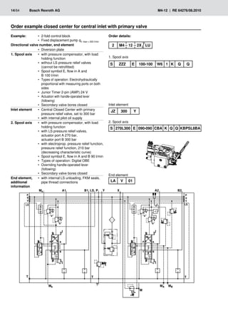 ��
�
�
��
�
�
��
�
�� � � �
��
�
�
��
�
�
��
�
���
���
�
�� ��
�
�
�
�
��
���
���
�
�
�
�
��
14/64	 Bosch Rexroth AG	 M4-12 | RE 64276/08.2010
Order example closed center for central inlet with primary valve
Example: 2-fold control block
•
•
Fixed displacement pump
•
• qV max = 200 l/min
Directional valve number, end element
Diversion plate
•
•
1. Spool axis with pressure compensator, with load
•
•
holding function
without LS pressure relief valves
•
•
(cannot be retrofitted)
Spool symbol E, flow in A and
•
•
B 100 l/min
Types of operation: Electrohydraulically
•
•
proportional with measuring ports on both
sides
Junior Timer 2-pin (AMP) 24 V
•
•
Actuation with handle-operated lever
•
•
(following)
Secondary valve bores closed
•
•
Inlet element Central Closed Center with primary
•
•
pressure relief valve, set to 300 bar
with internal pilot oil supply
•
•
2. Spool axis with pressure compensator, with load
•
•
holding function
with LS pressure relief valves,
•
•
actuator port A 270 bar,
actuator port B 300 bar
with electroprop. pressure relief function,
•
•
pressure relief function, 210 bar
(decreasing characteristic curve)
Spool symbol E, flow in A and B 90 l/min
•
•
Types of operation: Digital OBE
•
•
Overriding handle-operated lever
•
•
(following)
Secondary valve bores closed
•
•
End element,
additional
information
with internal LS unloading, FKM seals,
•
•
pipe thread connections
Order details:
1. Spool axis
2. Spool axis
Inlet element
S ZZZ E 100-100 W6 1 K Q Q
LA V 01
JZ 300 Y
S 270L300 E 090-090 CBA K Q Q KBPSL8BA
End element
2 M4 12 2X LU
 