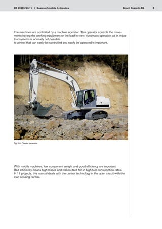 3
RE 09970/03.11 I Basics of mobile hydraulics Bosch Rexroth AG
The machines are controlled by a machine operator. This operator controls the move-
ments having the working equipment or the load in view. Automatic operation as in indus-
trial systems is normally not possible.
A control that can easily be controlled and easily be operated is important.
With mobile machines, low component weight and good efficiency are important.
Bad efficiency means high losses and makes itself felt in high fuel consumption rates.
In 11 projects, this manual deals with the control technology in the open circuit with the
load sensing control.
Fig. 0-6: Crawler excavator
 